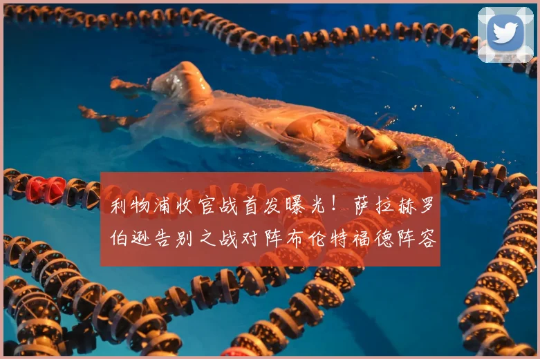 利物浦收官战首发曝光！萨拉赫罗伯逊告别之战对阵布伦特福德阵容解析