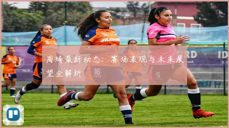 周琦最新动态：赛场表现与未来展望全解析