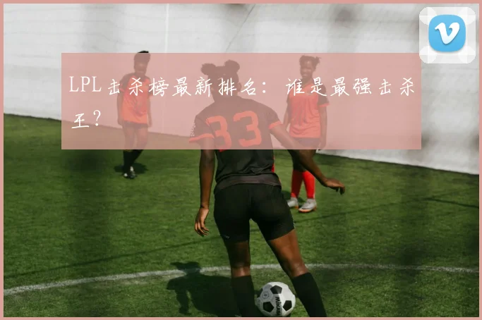 LPL击杀榜最新排名:谁是最强击杀王?
