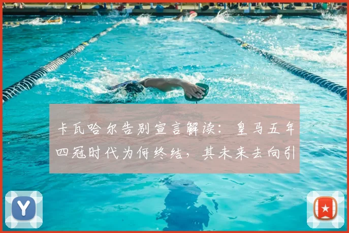 卡瓦哈尔告别宣言解读：皇马五年四冠时代为何终结，其未来去向引关注