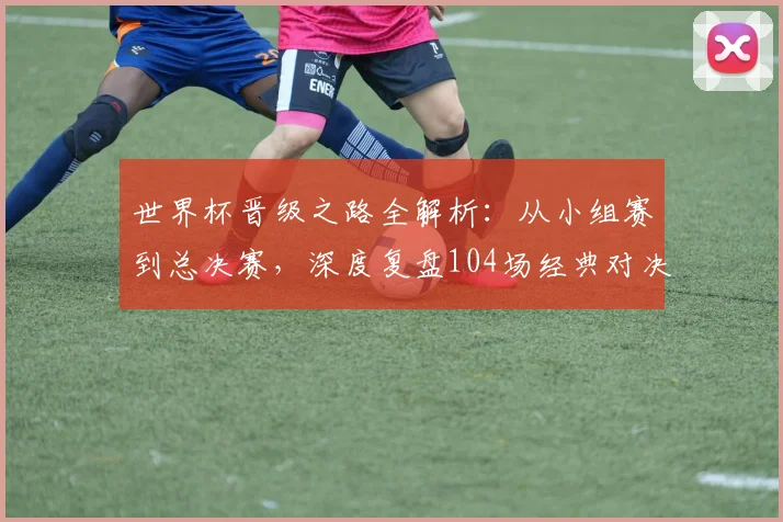 世界杯晋级之路全解析：从小组赛到总决赛，深度复盘104场经典对决的战术与数据
