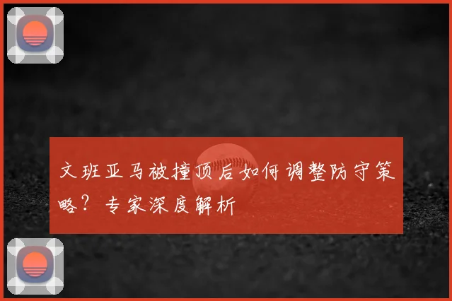 文班亚马被撞顶后如何调整防守策略?专家深度解析