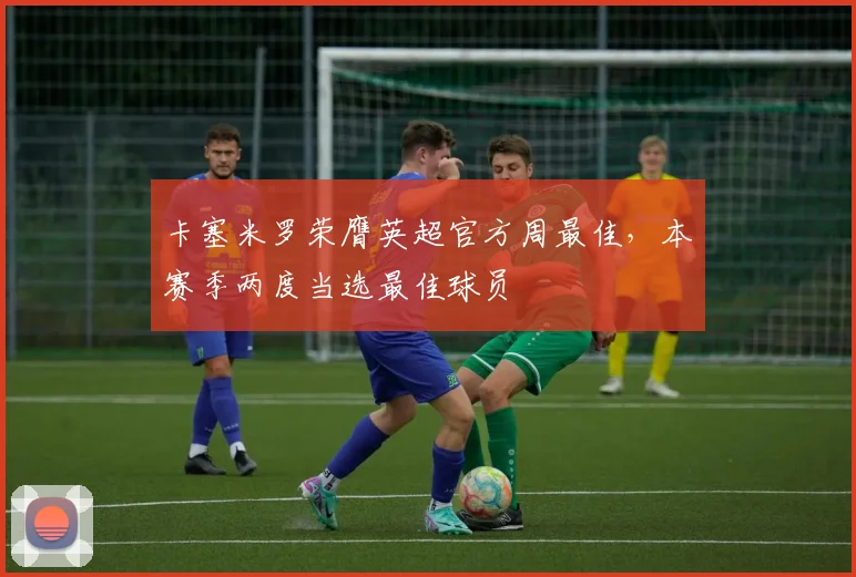 卡塞米罗荣膺英超官方周最佳，本赛季两度当选最佳球员