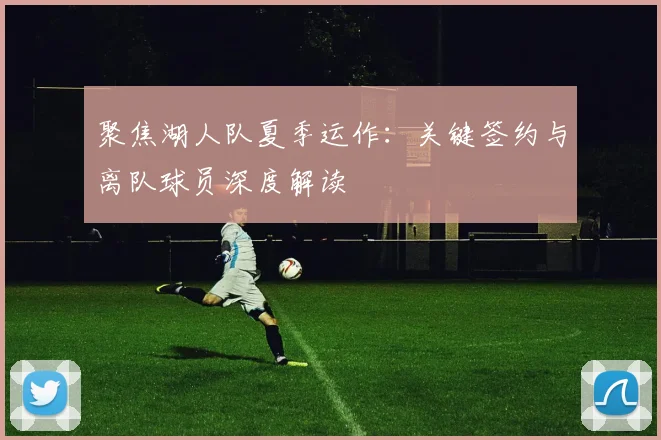 聚焦湖人队夏季运作：关键签约与离队球员深度解读