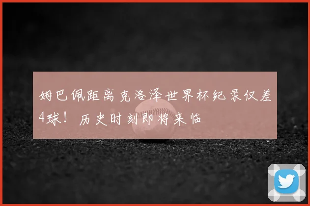 姆巴佩距离克洛泽世界杯纪录仅差4球！历史时刻即将来临