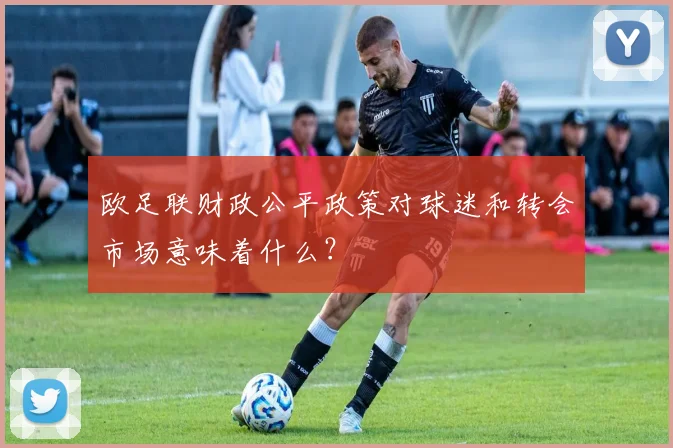 欧足联财政公平政策对球迷和转会市场意味着什么？
