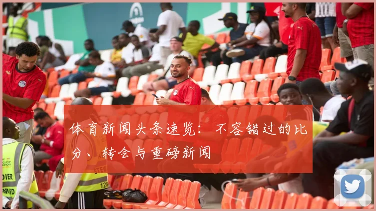 体育新闻头条速览：不容错过的比分、转会与重磅新闻