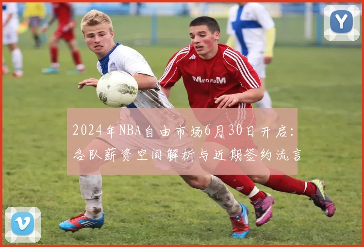 2024年NBA自由市场6月30日开启：各队薪资空间解析与近期签约流言汇总