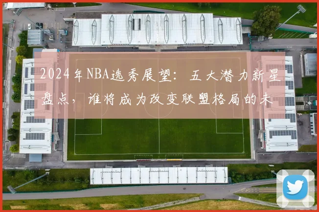 2024年NBA选秀展望：五大潜力新星盘点，谁将成为改变联盟格局的未来核心？