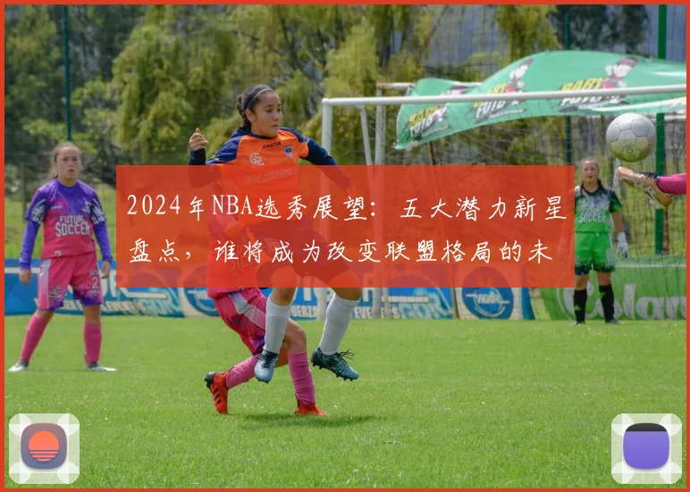 2024年NBA选秀展望：五大潜力新星盘点，谁将成为改变联盟格局的未来核心？