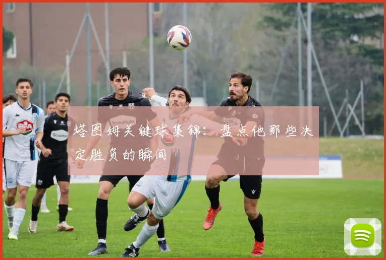 塔图姆关键球集锦：盘点他那些决定胜负的瞬间