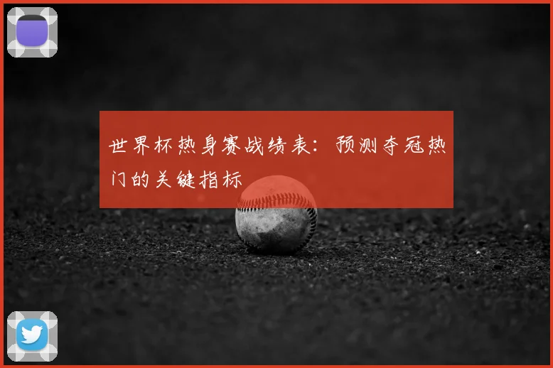 世界杯热身赛战绩表：预测夺冠热门的关键指标