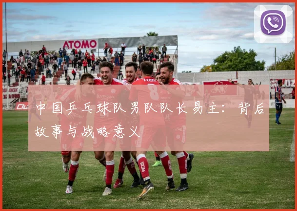 中国乒乓球队男队队长易主：背后故事与战略意义