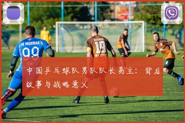 中国乒乓球队男队队长易主：背后故事与战略意义