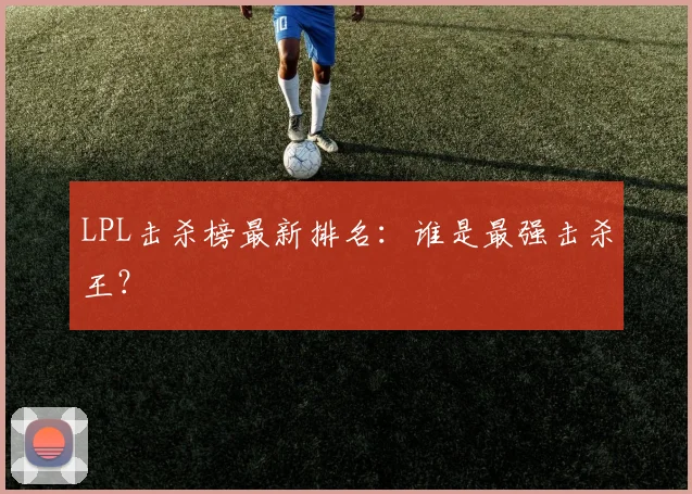 LPL击杀榜最新排名:谁是最强击杀王?