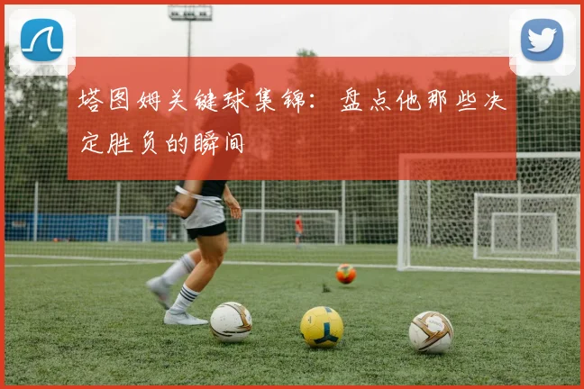 塔图姆关键球集锦：盘点他那些决定胜负的瞬间