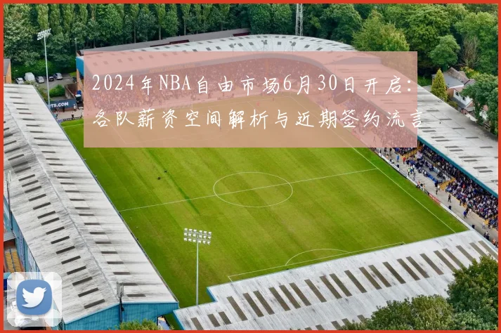 2024年NBA自由市场6月30日开启：各队薪资空间解析与近期签约流言汇总