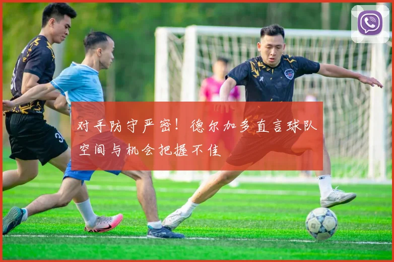 对手防守严密！德尔加多直言球队空间与机会把握不佳