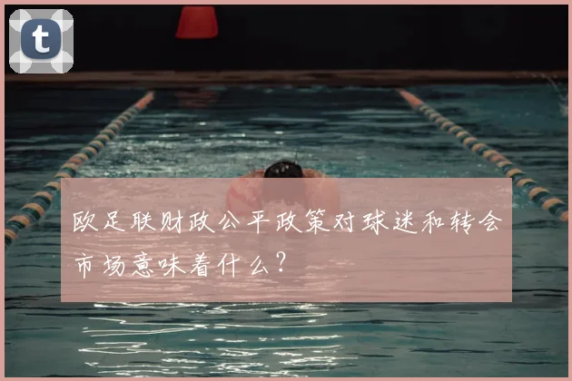 欧足联财政公平政策对球迷和转会市场意味着什么?