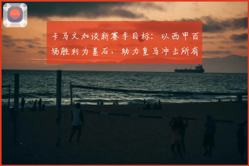 卡马文加谈新赛季目标：以西甲百场胜利为基石，助力皇马冲击所有冠军