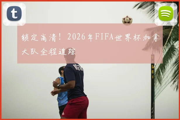 锁定高清!2026年FIFA世界杯加拿大队全程追踪